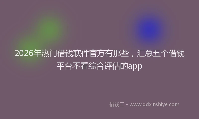 2026年热门借钱软件官方有那些，汇总五个借钱平台不看综合评估的app