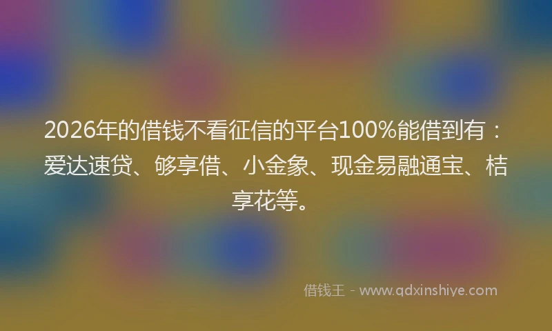 2026年的借钱不看征信的平台100%能借到有：爱达速贷、够享借、小金象、现金易融通宝、桔享花等。