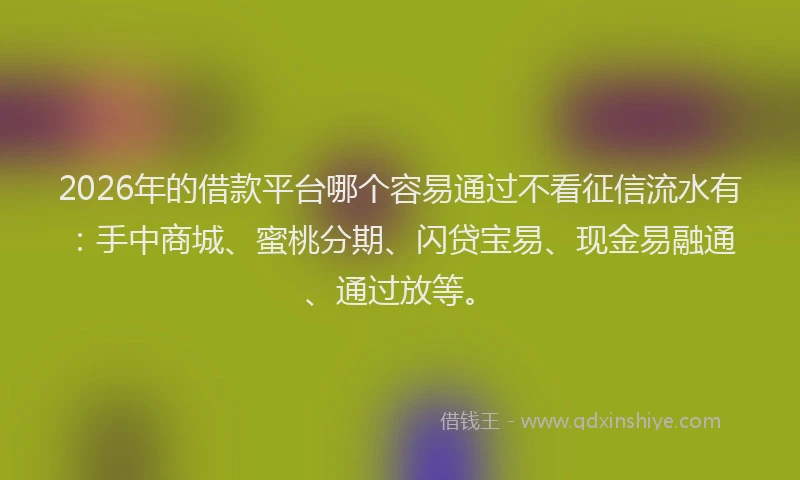 2026年的借款平台哪个容易通过不看征信流水有：手中商城、蜜桃分期、闪贷宝易、现金易融通、通过放等。
