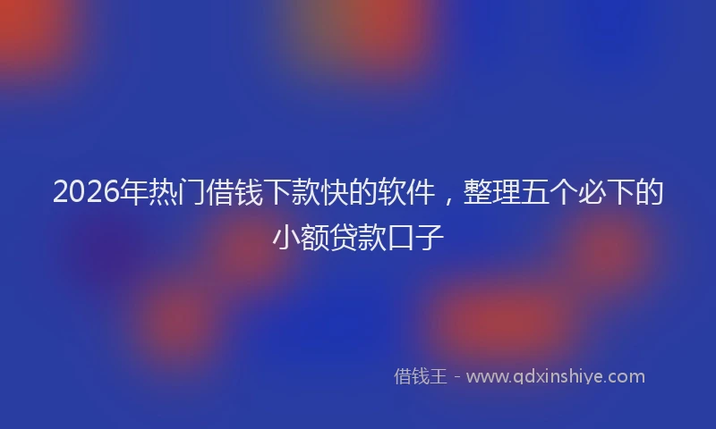 2026年热门借钱下款快的软件，整理五个必下的小额贷款口子