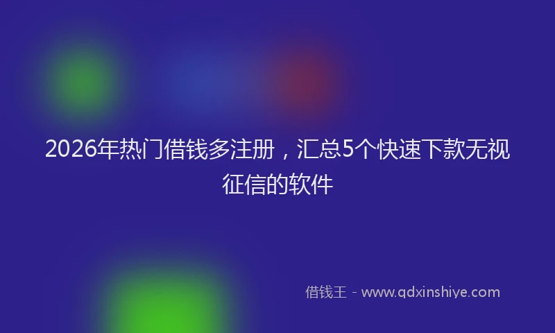 2026年热门借钱多注册，汇总5个快速下款无视征信的软件