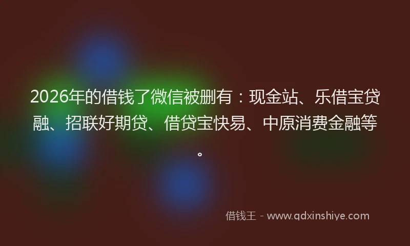 2026年的借钱了微信被删有：现金站、乐借宝贷融、招联好期贷、借贷宝快易、中原消费金融等。