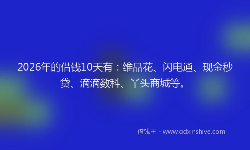 2026年的借钱10天有：维品花、闪电通、现金秒贷、滴滴数科、丫头商城等。