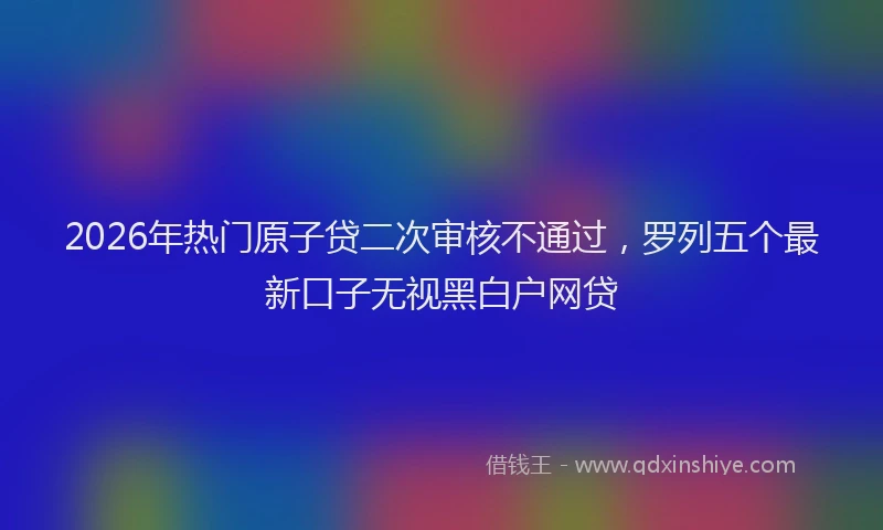 2026年热门原子贷二次审核不通过，罗列五个最新口子无视黑白户网贷