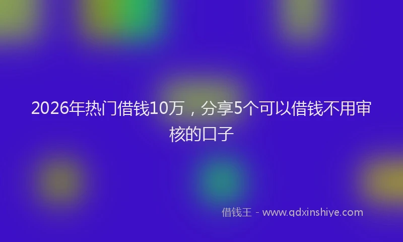 2026年热门借钱10万，分享5个可以借钱不用审核的口子