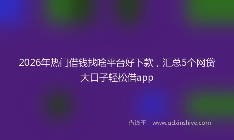 2026年热门借钱找啥平台好下款，汇总5个网贷大口子轻松借app
