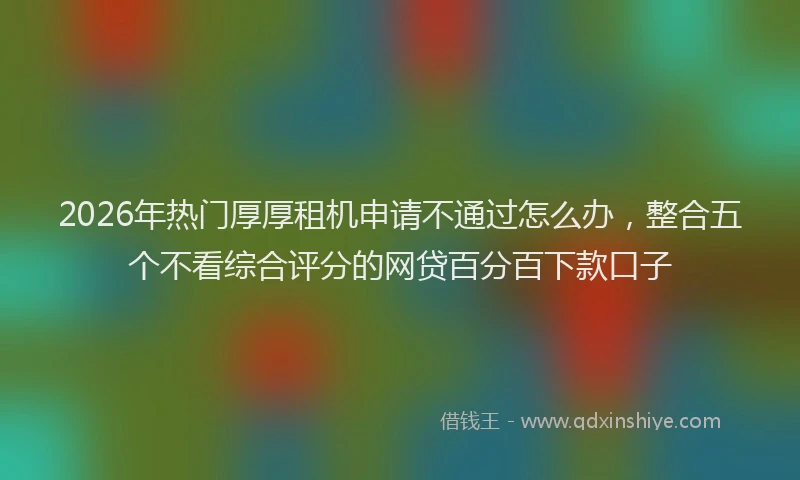 2026年热门厚厚租机申请不通过怎么办，整合五个不看综合评分的网贷百分百下款口子