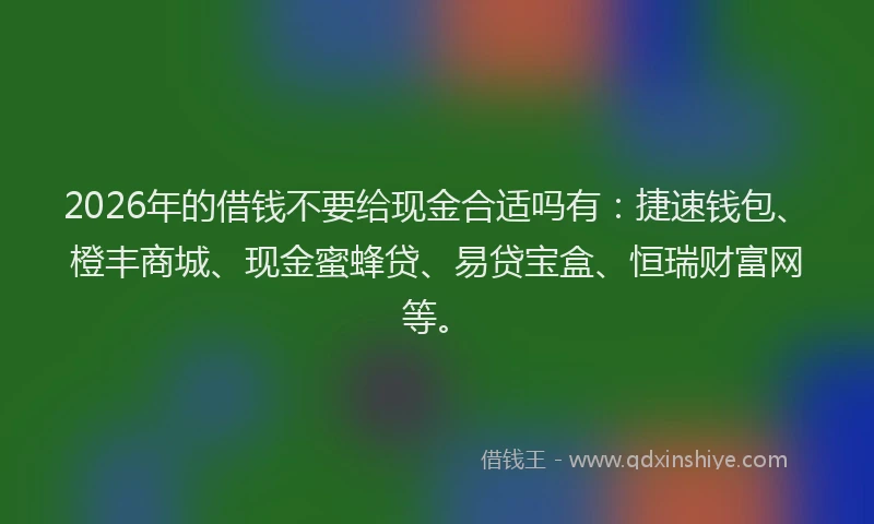 2026年的借钱不要给现金合适吗有：捷速钱包、橙丰商城、现金蜜蜂贷、易贷宝盒、恒瑞财富网等。