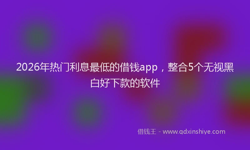 2026年热门利息最低的借钱app，整合5个无视黑白好下款的软件