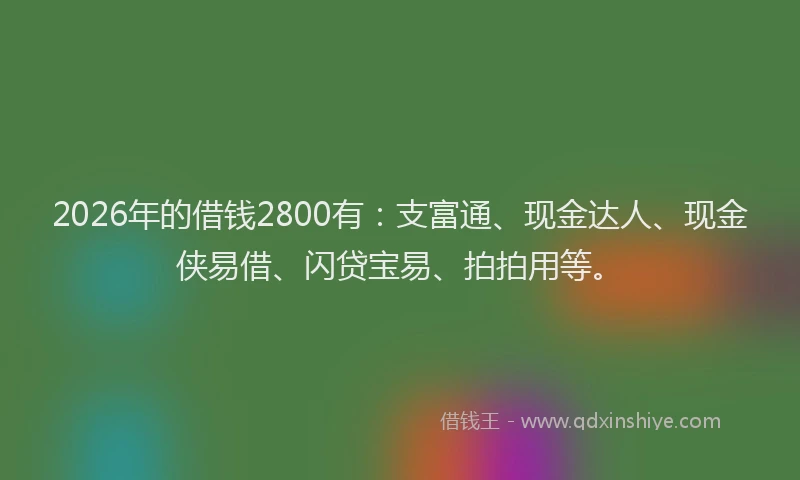 2026年的借钱2800有：支富通、现金达人、现金侠易借、闪贷宝易、拍拍用等。