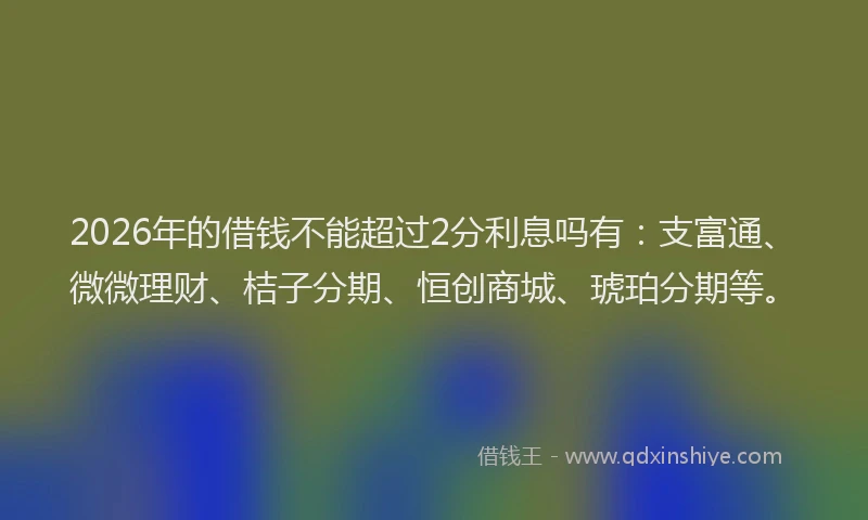 2026年的借钱不能超过2分利息吗有：支富通、微微理财、桔子分期、恒创商城、琥珀分期等。