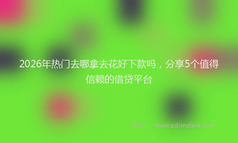 2026年热门去哪拿去花好下款吗，分享5个值得信赖的借贷平台