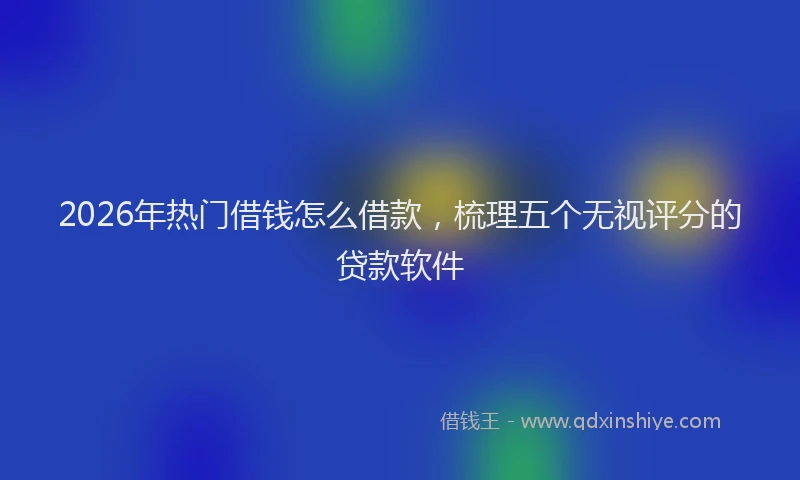 2026年热门借钱怎么借款，梳理五个无视评分的贷款软件