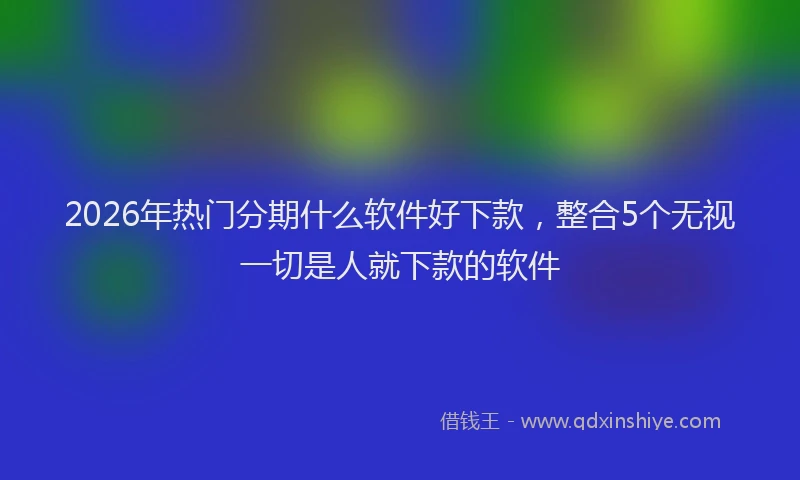2026年热门分期什么软件好下款，整合5个无视一切是人就下款的软件