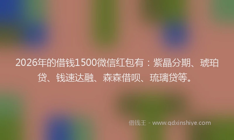 2026年的借钱1500微信红包有：紫晶分期、琥珀贷、钱速达融、森森借呗、琉璃贷等。