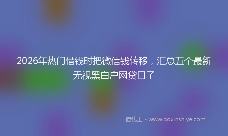 2026年热门借钱时把微信钱转移，汇总五个最新无视黑白户网贷口子