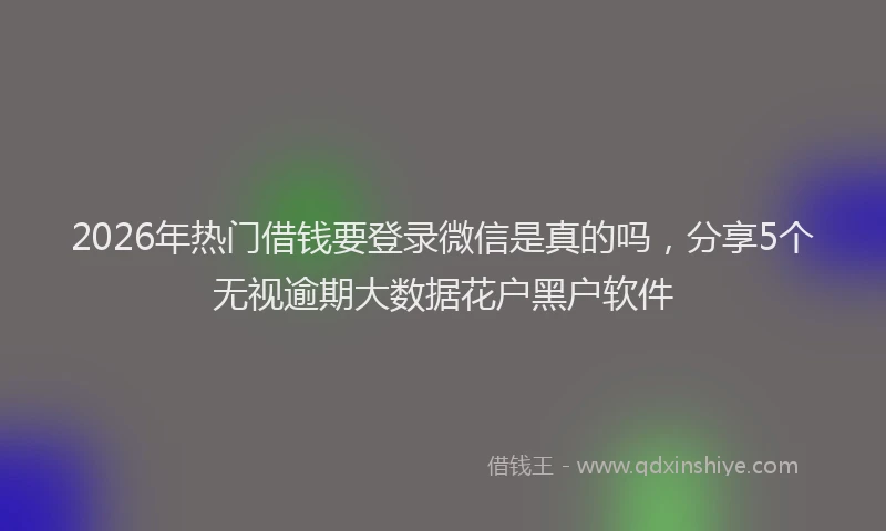 2026年热门借钱要登录微信是真的吗，分享5个无视逾期大数据花户黑户软件