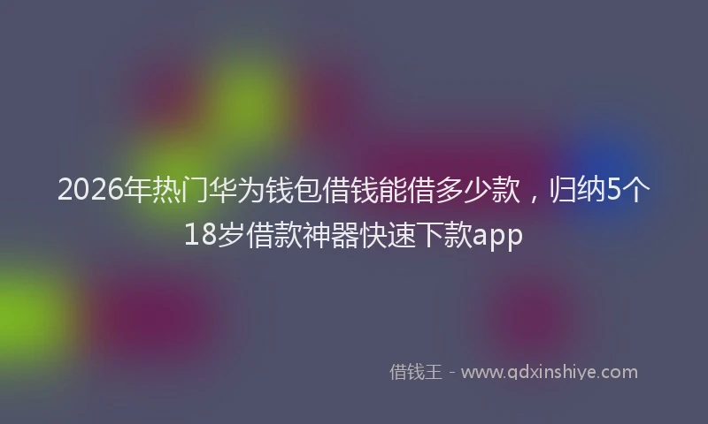 2026年热门华为钱包借钱能借多少款，归纳5个18岁借款神器快速下款app