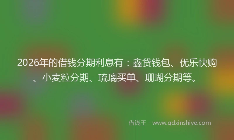 2026年的借钱分期利息有：鑫贷钱包、优乐快购、小麦粒分期、琉璃买单、珊瑚分期等。