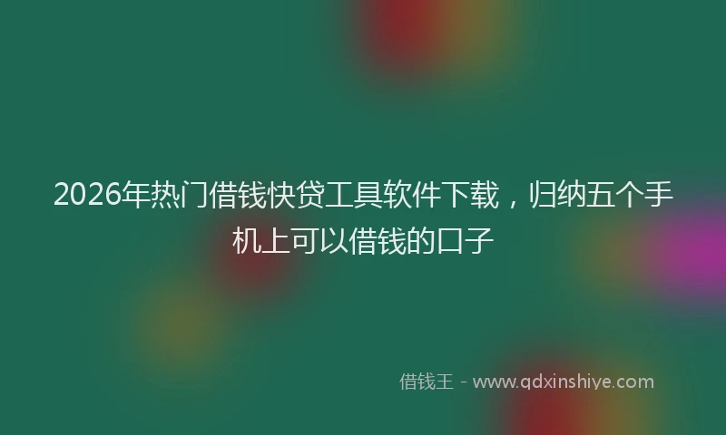 2026年热门借钱快贷工具软件下载，归纳五个手机上可以借钱的口子