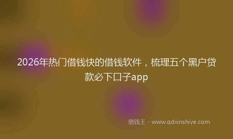 2026年热门借钱快的借钱软件，梳理五个黑户贷款必下口子app