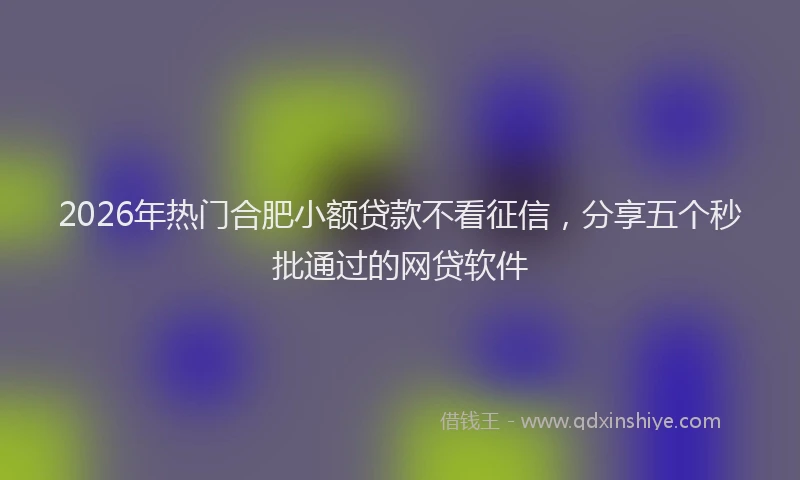 2026年热门合肥小额贷款不看征信，分享五个秒批通过的网贷软件