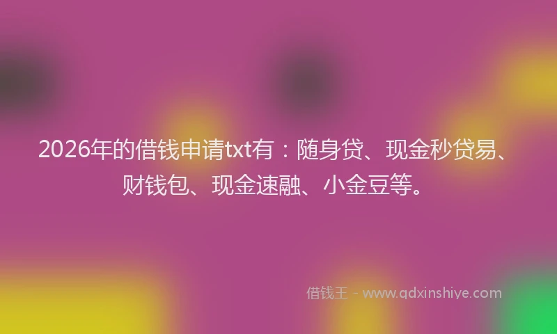 2026年的借钱申请txt有：随身贷、现金秒贷易、财钱包、现金速融、小金豆等。