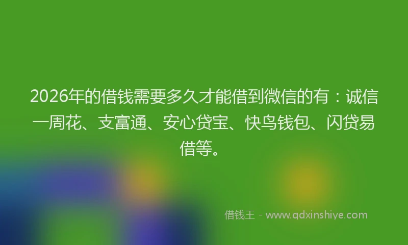 2026年的借钱需要多久才能借到微信的有：诚信一周花、支富通、安心贷宝、快鸟钱包、闪贷易借等。
