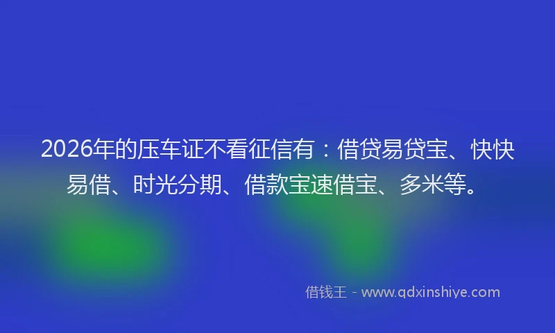 2026年的压车证不看征信有：借贷易贷宝、快快易借、时光分期、借款宝速借宝、多米等。