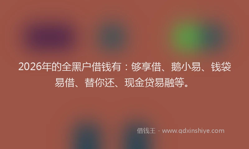 2026年的全黑户借钱有：够享借、鹅小易、钱袋易借、替你还、现金贷易融等。