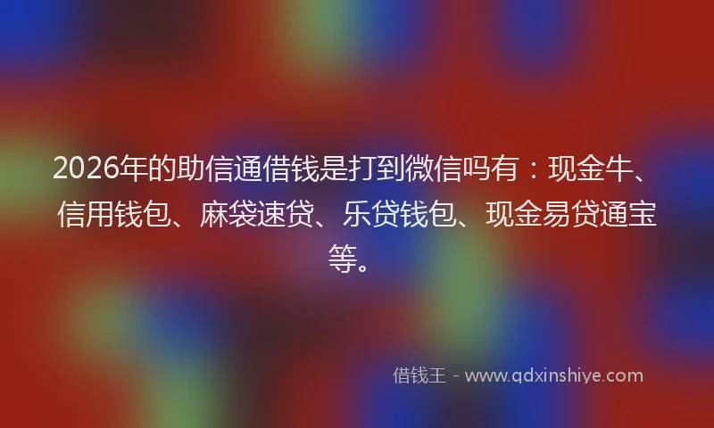 2026年的助信通借钱是打到微信吗有：现金牛、信用钱包、麻袋速贷、乐贷钱包、现金易贷通宝等。