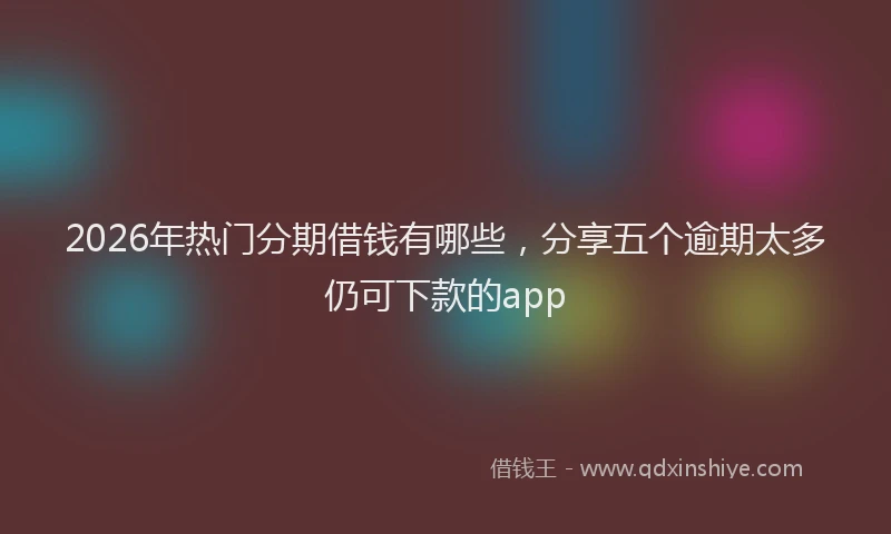 2026年热门分期借钱有哪些，分享五个逾期太多仍可下款的app