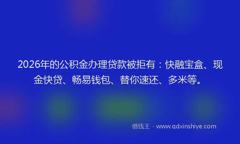 2026年的公积金办理贷款被拒有：快融宝盒、现金快贷、畅易钱包、替你速还、多米等。