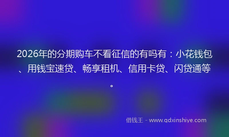 2026年的分期购车不看征信的有吗有：小花钱包、用钱宝速贷、畅享租机、信用卡贷、闪贷通等。