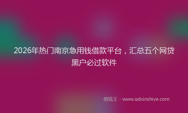 2026年热门南京急用钱借款平台，汇总五个网贷黑户必过软件