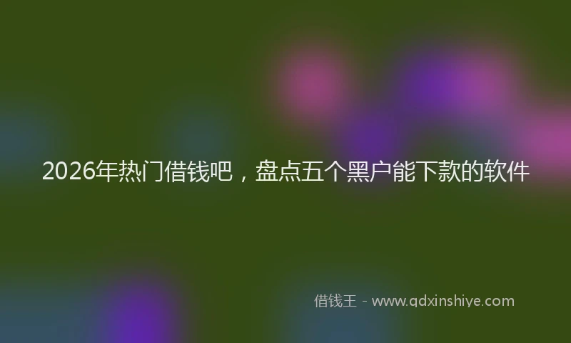2026年热门借钱吧，盘点五个黑户能下款的软件
