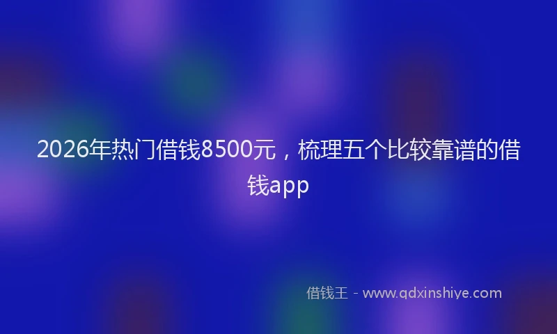 2026年热门借钱8500元，梳理五个比较靠谱的借钱app