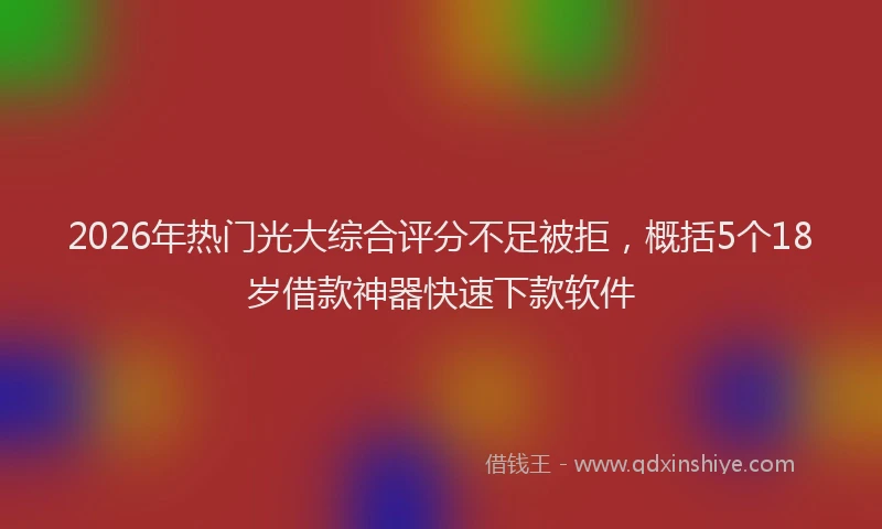 2026年热门光大综合评分不足被拒，概括5个18岁借款神器快速下款软件