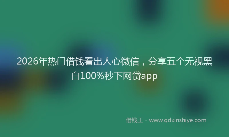 2026年热门借钱看出人心微信，分享五个无视黑白100%秒下网贷app