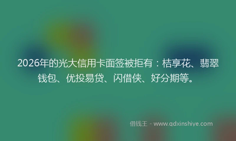 2026年的光大信用卡面签被拒有：桔享花、翡翠钱包、优投易贷、闪借侠、好分期等。