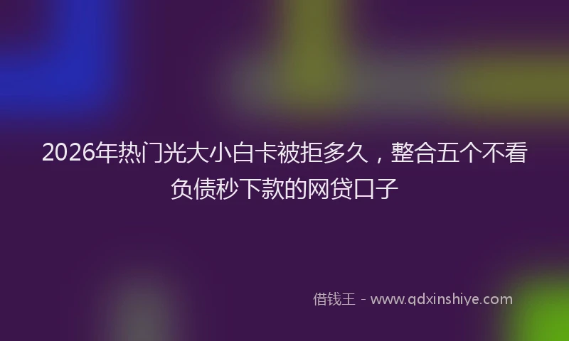 2026年热门光大小白卡被拒多久，整合五个不看负债秒下款的网贷口子
