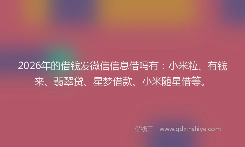 2026年的借钱发微信信息借吗有：小米粒、有钱来、翡翠贷、星梦借款、小米随星借等。