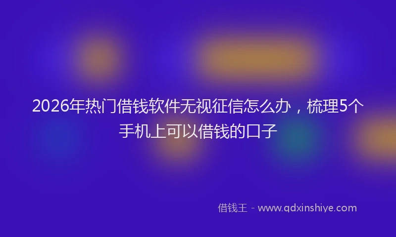 2026年热门借钱软件无视征信怎么办，梳理5个手机上可以借钱的口子