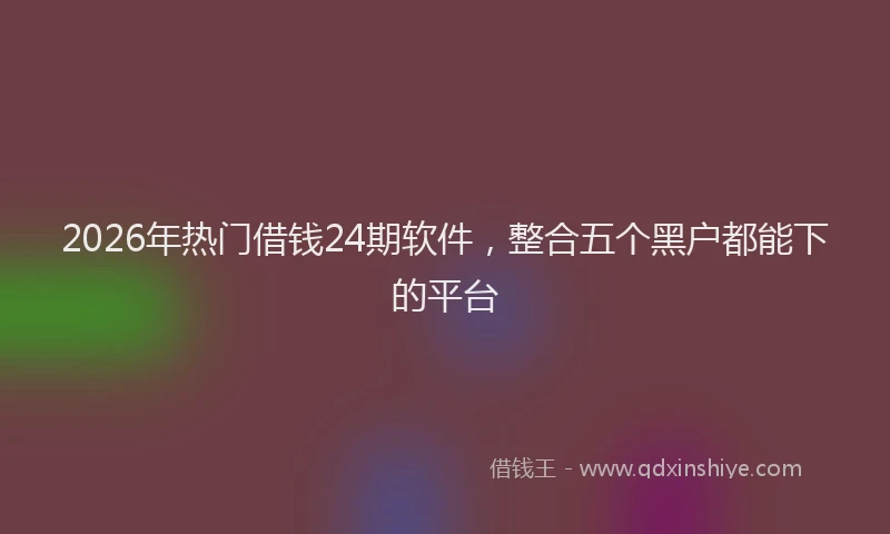 2026年热门借钱24期软件，整合五个黑户都能下的平台