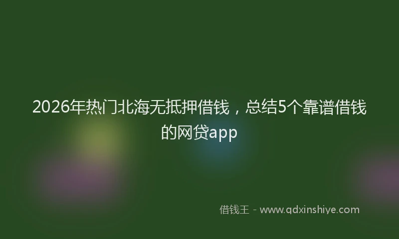 2026年热门北海无抵押借钱，总结5个靠谱借钱的网贷app