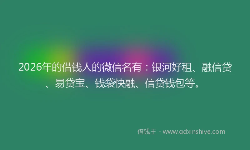 2026年的借钱人的微信名有：银河好租、融信贷、易贷宝、钱袋快融、信贷钱包等。