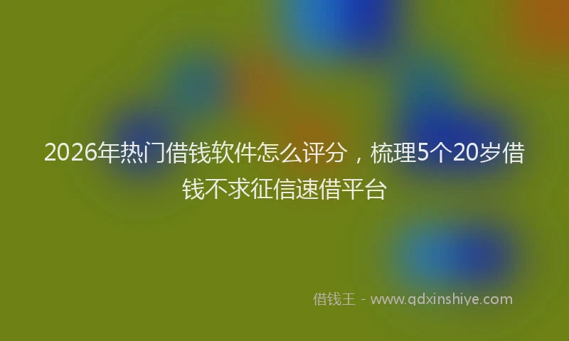 2026年热门借钱软件怎么评分，梳理5个20岁借钱不求征信速借平台