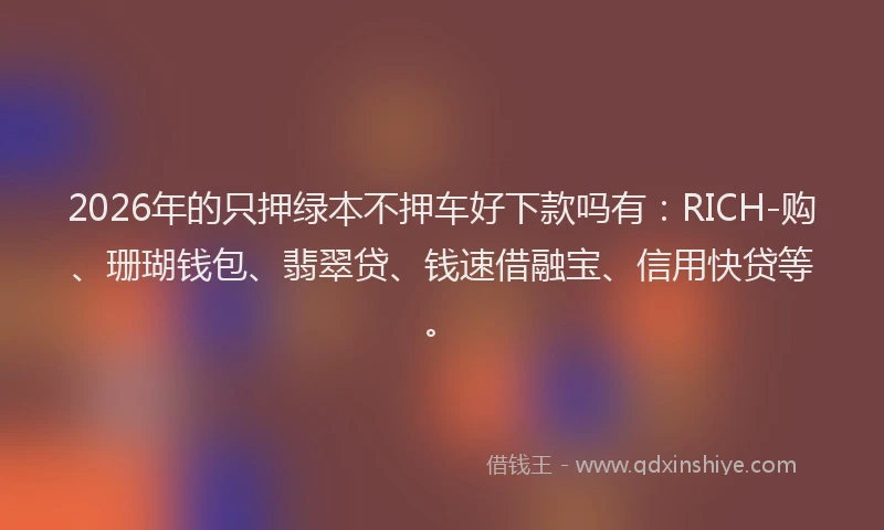 2026年的只押绿本不押车好下款吗有：RICH-购、珊瑚钱包、翡翠贷、钱速借融宝、信用快贷等。