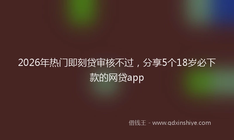 2026年热门即刻贷审核不过，分享5个18岁必下款的网贷app