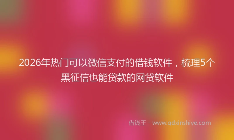 2026年热门可以微信支付的借钱软件，梳理5个黑征信也能贷款的网贷软件